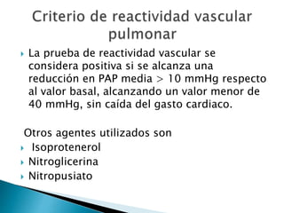  La prueba de reactividad vascular se
considera positiva si se alcanza una
reducción en PAP media > 10 mmHg respecto
al valor basal, alcanzando un valor menor de
40 mmHg, sin caída del gasto cardiaco.
Otros agentes utilizados son
 Isoprotenerol
 Nitroglicerina
 Nitropusiato
 