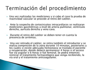  Una vez realizadas las mediciones y si cabe el caso la prueba de
reactividad vascular se procede al retiro del catéter.
 Ante la sospecha de cortocircuitos intracardíacos se realizaran
mediciones gasimétricas a nivel de arteria pulmonar, ventrículo
derecho, aurícula derecha y vena cava.
 Durante el retiro del catéter se deben tener en cuenta la
presencia de arritmias.
 Una vez retirado el catéter, se retira también el introductor y se
realiza compresión de la zona durante 10 minutos, posteriores a
los cuales si existe adecuada hemostasia se traslada el paciente
a recuperación, donde deberá permanecer 4 horas si el acceso
fue vía yugular o 6 horas si fue femoral. Se podrá entonces
reiniciar el tratamiento farmacológico que venga recibiendo, la
vía oral y el tratamiento anticoagulante.
 