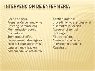    Coche de paro.                   Asistir durante el
   Preparación del ambiente          procedimiento al profesional
    (restringir circulación).         que realiza la técnica
   Monitorización cardio-           Asegurar el control
    respiratoria.                     radiológico.
   Termorregulación,                Fijar el catéter.
    requerimiento de oxigeno,        Asegurar la correcta
    preparar telas adhesivas          utilización del catéter.
    para la inmovilización           Registrar.
    posterior de los catéteres.
 