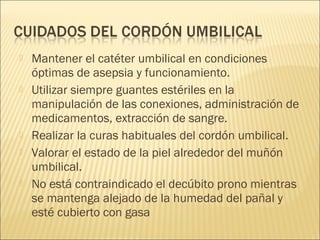    Mantener el catéter umbilical en condiciones
    óptimas de asepsia y funcionamiento.
   Utilizar siempre guantes estériles en la
    manipulación de las conexiones, administración de
    medicamentos, extracción de sangre.
   Realizar la curas habituales del cordón umbilical.
   Valorar el estado de la piel alrededor del muñón
    umbilical.
   No está contraindicado el decúbito prono mientras
    se mantenga alejado de la humedad del pañal y
    esté cubierto con gasa
 