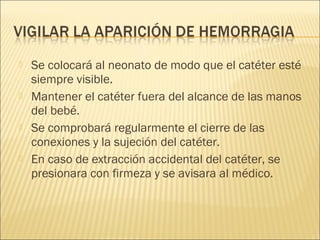    Se colocará al neonato de modo que el catéter esté
    siempre visible.
   Mantener el catéter fuera del alcance de las manos
    del bebé.
   Se comprobará regularmente el cierre de las
    conexiones y la sujeción del catéter.
   En caso de extracción accidental del catéter, se
    presionara con firmeza y se avisara al médico.
 
