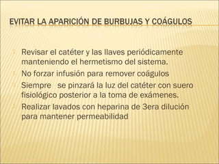    Revisar el catéter y las llaves periódicamente
    manteniendo el hermetismo del sistema.
   No forzar infusión para remover coágulos
   Siempre se pinzará la luz del catéter con suero
    fisiológico posterior a la toma de exámenes.
   Realizar lavados con heparina de 3era dilución
    para mantener permeabilidad
 