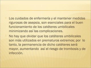    Los cuidados de enfermería y el mantener medidas
    rigurosas de asepsia, son esenciales para el buen
    funcionamiento de los catéteres umbilicales
    minimizando así las complicaciones.
   No hay que olvidar que los catéteres umbilicales
    son más utilizados en prematuros extremos; por lo
    tanto, la permanencia de dicho catéteres será
    mayor, aumentando así el riesgo de trombosis y de
    infección.
 