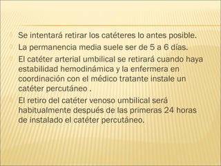    Se intentará retirar los catéteres lo antes posible.
   La permanencia media suele ser de 5 a 6 días.
   El catéter arterial umbilical se retirará cuando haya
    estabilidad hemodinámica y la enfermera en
    coordinación con el médico tratante instale un
    catéter percutáneo .
   El retiro del catéter venoso umbilical será
    habitualmente después de las primeras 24 horas
    de instalado el catéter percutáneo.
 