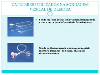 CATETERES UTILIZADOS NA SONDAGEM
       VESICAL DE DEMORA

             Sonda de foley possui uma via para drenagem de
              urina e outra para inflar e desinflar o balonete.




              Sonda de Owen é usada quando é necessário
              manter a irrigação da bexiga, instilação
              de medicamentos.
 