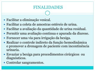 FINALIDADES

 Facilitar a eliminação vesical.
 Facilitar a coleta de amostras estéreis de urina.
 Facilitar a avaliação da quantidade de urina residual.
 Permitir uma avaliação continua e apurada da diurese.
 Fornecer uma via para irrigação da bexiga.
 Realizar o controle indireto da função hemodinâmica
  e promover a drenagem de paciente com incontinência
  urinaria.
 Esvaziar a bexiga para procedimentos cirúrgicos ou
  diagnósticos.
 Controlar sangramentos.
 