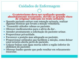 Cuidados de Enfermagem

         O cateterismo deve ser realizado quando
      absolutamente necessário, devido ao grande risco
            de originar infecção no trato urinário.
   Quando paciente estiver com retenção urinaria, realizar
    algumas técnicas que levam a micção voluntária.
   Transmitir atitudes calmas ao paciente.
   Oferecer medicamentos para o alivio da dor .
   Atender prontamente a solicitação do paciente urinar.
   Proporcionar privacidade.
   Favorecer a posição mas adequada ao paciente.
   Proporcionar estímulos que facilitem a micção, como deixar
    uma torneira aberta perto do paciente.
   Colocar bolsas com água morna sobre a região inferior do
    abdômen do paciente.
   Oferecer banho quente que pode resultar em relaxamento
    muscular.
 
