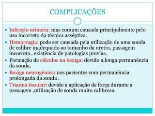 COMPLICAÇÕES

 Infecção urinaria: mas comum causada principalmente pelo
    uso incorreto da técnica asséptica.
   Hemorragia: pode ser causada pela utilização de uma sonda
    de calibre inadequado ao tamanho da uretra, passagem
    incorreta , existência de patologias previas.
   Formação de cálculos na bexiga: devido a,longa permanência
    da sonda.
   Bexiga neurogênica: nos pacientes com permanência
    prolongada da sonda .
   Trauma tissular: devido a aplicação de força durante a
    passagem ,utilização de sonda muito calibrosa.
 