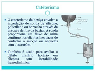 Cateterismo

 O cateterismo da bexiga envolve a
  introdução de sonda de silicone,
  polietileno ou borracha através da
  uretra e dentro da bexiga. A sonda
  proporciona um fluxo de urina
  contínuo nos clientes incapazes de
  controlar a micção ou naqueles
  com obstruções.

 Também é usado para avaliar o
  débito urinário     horário em
  clientes  com       instabilidade
  hemodinâmica.
 