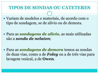 TIPOS DE SONDAS OU CATETERES

 Variam de modelos e materiais, de acordo com o
 tipo de sondagem, se de alívio ou de demora.

 Para as sondagens de alívio, as mais utilizadas
 são a sonda de nelaton;

 Para as sondagens de demora temos as sondas
 de duas vias, como a de Foley ou a de três vias para
 lavagem vesical, a de Owen.
 
