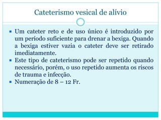 Cateterismo vesical de alívio

 Um cateter reto e de uso único é introduzido por
  um período suficiente para drenar a bexiga. Quando
  a bexiga estiver vazia o cateter deve ser retirado
  imediatamente.
 Este tipo de cateterismo pode ser repetido quando
  necessário, porém, o uso repetido aumenta os riscos
  de trauma e infecção.
 Numeração de 8 – 12 Fr.
 