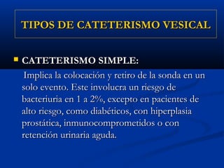 TIPOS DE CATETERISMO VESICAL

   CATETERISMO SIMPLE:
    Implica la colocación y retiro de la sonda en un
    solo evento. Este involucra un riesgo de
    bacteriuria en 1 a 2%, excepto en pacientes de
    alto riesgo, como diabéticos, con hiperplasia
    prostática, inmunocomprometidos o con
    retención urinaria aguda.
 