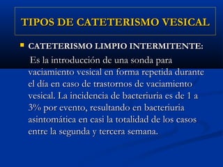TIPOS DE CATETERISMO VESICAL
   CATETERISMO LIMPIO INTERMITENTE:
    Es la introducción de una sonda para
    vaciamiento vesical en forma repetida durante
    el día en caso de trastornos de vaciamiento
    vesical. La incidencia de bacteriuria es de 1 a
    3% por evento, resultando en bacteriuria
    asintomática en casi la totalidad de los casos
    entre la segunda y tercera semana.
 