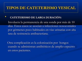 TIPOS DE CATETERISMO VESICAL

     CATETERISMO DE LARGA DURACIÓN:
    Involucra la permanencia de una sonda por más de 10
    días. Estos casos se asocian a infecciones nosocomiales
    por gérmenes poco habituales en vías urinarias con alta
    tasa de resistencia antibacteriana.

    Otra complicación es la colonización por hongos
    cuando se administran antibióticos de amplio espectro
    en estos pacientes.
 