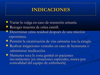 INDICACIONES

 Vaciar la vejiga en caso de retención urinaria.
 Recoger muestra de orina estéril.
 Determinar orina residual después de una micción

 espontánea.
 Permitir la cicatrización de vías urinarias tras la cirugía.
 Realizar irrigaciones vesicales en caso de hematuria o

  administrar medicación.
 Mantener seca la zona genital en pacientes
  incontinentes (en situaciones especiales, nunca por
  comodidad del equipo de enfermería)
 