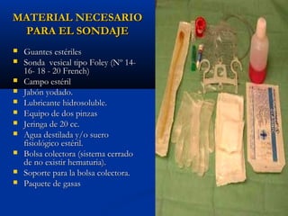 MATERIAL NECESARIO
 PARA EL SONDAJE
   Guantes estériles
   Sonda vesical tipo Foley (Nº 14-
    16- 18 - 20 French)
   Campo estéril
   Jabón yodado.
   Lubricante hidrosoluble.
   Equipo de dos pinzas
   Jeringa de 20 cc.
   Agua destilada y/o suero
    fisiológico estéril.
   Bolsa colectora (sistema cerrado
    de no existir hematuria).
   Soporte para la bolsa colectora.
   Paquete de gasas
 