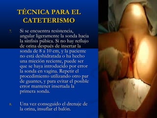 TÉCNICA PARA EL
      CATETERISMO
7.   Si se encuentra resistencia,
     angular ligeramente la sonda hacia
     la sínfisis púbica. Si no hay reflujo
     de orina después de insertar la
     sonda de 8 a 10 cm, y la paciente
     no está deshidratada o ha hecho
     una micción reciente, puede ser
     que se haya introducido por error
     la sonda en vagina. Repetir el
     procedimiento utilizando otro par
     de guantes, y para evitar el posible
     error mantener insertada la
     primera sonda.

8.   Una vez conseguido el drenaje de
     la orina, insuflar el balón.
 
