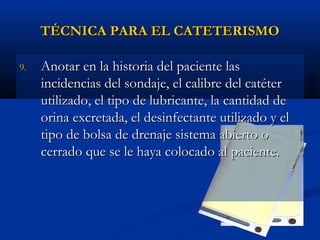 TÉCNICA PARA EL CATETERISMO

9.   Anotar en la historia del paciente las
     incidencias del sondaje, el calibre del catéter
     utilizado, el tipo de lubricante, la cantidad de
     orina excretada, el desinfectante utilizado y el
     tipo de bolsa de drenaje sistema abierto o
     cerrado que se le haya colocado al paciente.
 