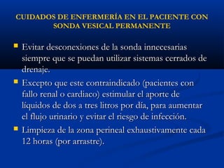 CUIDADOS DE ENFERMERÍA EN EL PACIENTE CON
       SONDA VESICAL PERMANENTE

   Evitar desconexiones de la sonda innecesarias
    siempre que se puedan utilizar sistemas cerrados de
    drenaje.
   Excepto que este contraindicado (pacientes con
    fallo renal o cardiaco) estimular el aporte de
    líquidos de dos a tres litros por día, para aumentar
    el flujo urinario y evitar el riesgo de infección.
   Limpieza de la zona perineal exhaustivamente cada
    12 horas (por arrastre).
 