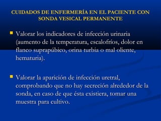 CUIDADOS DE ENFERMERÍA EN EL PACIENTE CON
       SONDA VESICAL PERMANENTE

   Valorar los indicadores de infección urinaria
    (aumento de la temperatura, escalofríos, dolor en
    flanco suprapúbico, orina turbia o mal oliente,
    hematuria).

   Valorar la aparición de infección uretral,
    comprobando que no hay secreción alrededor de la
    sonda, en caso de que ésta existiera, tomar una
    muestra para cultivo.
 