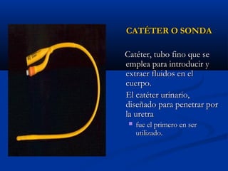 CATÉTER O SONDA

Catéter, tubo fino que se
emplea para introducir y
extraer fluidos en el
cuerpo.
El catéter urinario,
diseñado para penetrar por
la uretra
    fue el primero en ser
     utilizado.
 