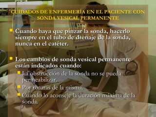 CUIDADOS DE ENFERMERÍA EN EL PACIENTE CON
       SONDA VESICAL PERMANENTE

   Cuando haya que pinzar la sonda, hacerlo
    siempre en el tubo de drenaje de la sonda,
    nunca en el catéter.

   Los cambios de sonda vesical permanente
    están indicados cuando:
      La obstrucción de la sonda no se pueda
       permeabilizar.
      Por roturas de la misma.
      Cuando lo aconseje la duración máxima de la
       sonda.
 