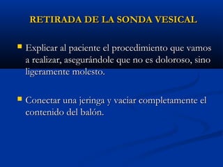 RETIRADA DE LA SONDA VESICAL

   Explicar al paciente el procedimiento que vamos
    a realizar, asegurándole que no es doloroso, sino
    ligeramente molesto.

   Conectar una jeringa y vaciar completamente el
    contenido del balón.
 