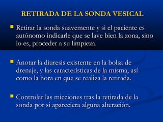 RETIRADA DE LA SONDA VESICAL
   Retirar la sonda suavemente y si el paciente es
    autónomo indicarle que se lave bien la zona, sino
    lo es, proceder a su limpieza.

   Anotar la diuresis existente en la bolsa de
    drenaje, y las características de la misma, así
    como la hora en que se realiza la retirada.

   Controlar las micciones tras la retirada de la
    sonda por si apareciera alguna alteración.  
 