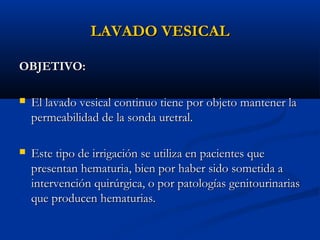 LAVADO VESICAL

OBJETIVO:

   El lavado vesical continuo tiene por objeto mantener la
    permeabilidad de la sonda uretral.

   Este tipo de irrigación se utiliza en pacientes que
    presentan hematuria, bien por haber sido sometida a
    intervención quirúrgica, o por patologías genitourinarias
    que producen hematurias.
 