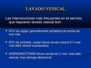 LAVADO VESICAL

Las intervenciones más frecuentes en el servicio
  que requieren lavado vesical son:

   RTU de vejiga: generalmente portadora de sonda de
    tres vías.

   RTU de próstata: suelen llevar sonda vesical 2-3 vías
    más talla vesical suprapubica.

   ADENOMECTOMÍA llevan sonda de 2 vías, más talla
    vesical, mas drenaje abdominal.
 