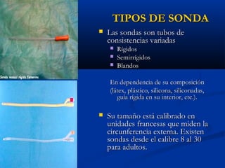 TIPOS DE SONDA
   Las sondas son tubos de
    consistencias variadas
       Rígidos
       Semirrígidos
       Blandos

    En dependencia de su composición
    (látex, plástico, silicona, siliconadas,
       guía rígida en su interior, etc.).

   Su tamaño está calibrado en
    unidades francesas que miden la
    circunferencia externa. Existen
    sondas desde el calibre 8 al 30
    para adultos.
 