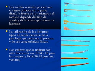    Las sondas vesicales poseen uno
    o varios orificios en su parte
    distal, la forma de los mismos y el
    tamaño depende del tipo de
    sonda y de la forma que tienen en
    la punta.

   La utilización de los distintos
    tipos de sonda depende de la
    patología que presenta el paciente
    y de sus características físicas.

   Los calibres que se utilizan con
    más frecuencia son Fr14 y 16 para
    las mujeres y Fr18-20-22 para los
    varones.
 