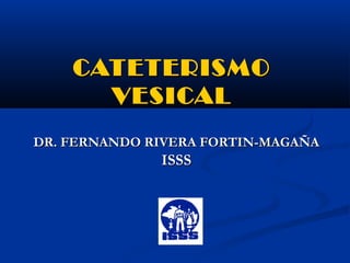 CATETERISMO
      VESICAL
DR. FERNANDO RIVERA FORTIN-MAGAÑA
              ISSS
 