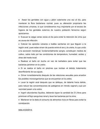• Asear los genitales con agua y jabón solamente una vez al día, para
mantener la flora bacteriana normal, pues su alteración propiciaría las
infecciones urinarias, lo que consideramos muy importante por el exceso de
higiene de los genitales externos de nuestra población femenina según
apreciamos.
• Evacuar la vejiga varias veces al día para evitar la retención de orina que
es causa de infección.
• Colocar los apósitos vulvares o toallas sanitarias sin que lleguen a la
región anal, pues estas sirven de puente entre el ano y la uretra, lo que unido
a la secreción menstrual, fundamentalmente sangre, constituyen medios de
cultivo, sobre todo por las condiciones de temperatura, humedad, acidez y
otras del medio local.
• Realizar el baño en ducha en vez de bañadera para evitar que las
bacterias penetren en la uretra.
• Si se realiza el baño en piscinas que reciban el debido tratamiento
desinfectante de sus aguas.
• Orinar inmediatamente después de las relaciones sexuales para arrastrar
los posibles microorganismos que se encuentran en la uretra.
• Lavar la región anal después que se defeque, de delante hacia detrás,
para reducir las concentraciones de patógenos en introito vaginal y que por
vecindad pasen a la uretra.
• Ingerir abundantes líquidos, debiendo lograr la cantidad de 2½ litros para
promover el flujo sanguíneo renal y lavar las bacterias por la orina.
• Mantener en la dieta el consumo de alimentos ricos en fibras para evitar la
constipación.
BIBLIOGRÁFIA
 