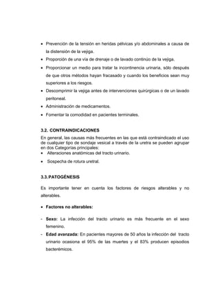 • Prevención de la tensión en heridas pélvicas y/o abdominales a causa de
la distensión de la vejiga.
• Proporción de una vía de drenaje o de lavado continúo de la vejiga.
• Proporcionar un medio para tratar la incontinencia urinaria, sólo después
de que otros métodos hayan fracasado y cuando los beneficios sean muy
superiores a los riesgos.
• Descomprimir la vejiga antes de intervenciones quirúrgicas o de un lavado
peritoneal.
• Administración de medicamentos.
• Fomentar la comodidad en pacientes terminales.
3.2. CONTRAINDICACIONES
En general, las causas más frecuentes en las que está contraindicado el uso
de cualquier tipo de sondaje vesical a través de la uretra se pueden agrupar
en dos Categorías principales:
• Alteraciones anatómicas del tracto urinario.
• Sospecha de rotura uretral.
3.3.PATOGÉNESIS
Es importante tener en cuenta los factores de riesgos alterables y no
alterables.
• Factores no alterables:
- Sexo: La infección del tracto urinario es más frecuente en el sexo
femenino.
- Edad avanzada: En pacientes mayores de 50 años la infección del tracto
urinario ocasiona el 95% de las muertes y el 83% producen episodios
bacterémicos.
 
