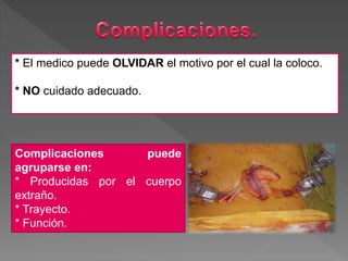 Complicaciones puede
agruparse en:
* Producidas por el cuerpo
extraño.
* Trayecto.
* Función.
* El medico puede OLVIDAR el motivo por el cual la coloco.
* NO cuidado adecuado.
 