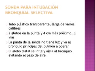 Tubo plástico transparente, larga de varios
calibres
2 globos en la punta y 4 cm más próximo, 3
vías
La punta de la sonda no tiene luz y va al
bronquio principal del pulmón a operar
El globo distal se infla y aísla al bronquio
evitando el paso de aire
 