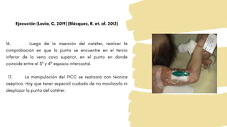 Ejecución (Levia, C, 2019) (Blázquez, R. et. al. 2015)
16. Luego de la inserción del catéter, realizar la
comprobación en que la punta se encuentre en el tercio
inferior de la vena cava superior, en el punto en donde
coincide entre el 3º y 4º espacio intercostal.
17. La manipulación del PICC se realizará con técnica
aséptica. Hay que tener especial cuidado de no movilizarlo ni
desplazar la punta del catéter.
 