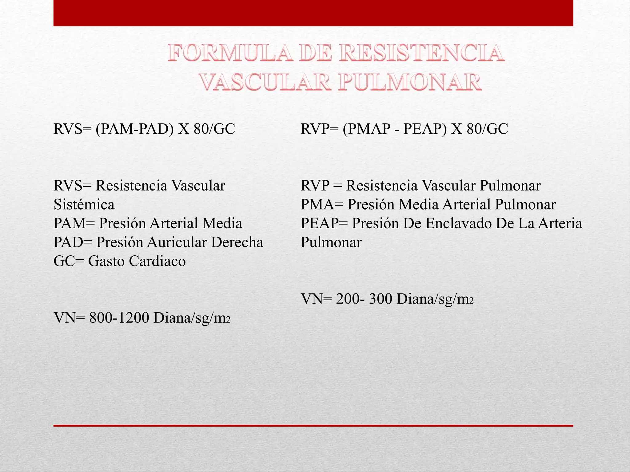 RVS= (PAM-PAD) X 80/GC 
RVS= Resistencia Vascular 
Sistémica 
PAM= Presión Arterial Media 
PAD= Presión Auricular Derecha 
GC= Gasto Cardiaco 
VN= 800-1200 Diana/sg/m2 
RVP= (PMAP - PEAP) X 80/GC 
RVP = Resistencia Vascular Pulmonar 
PMA= Presión Media Arterial Pulmonar 
PEAP= Presión De Enclavado De La Arteria 
Pulmonar 
VN= 200- 300 Diana/sg/m2 
 