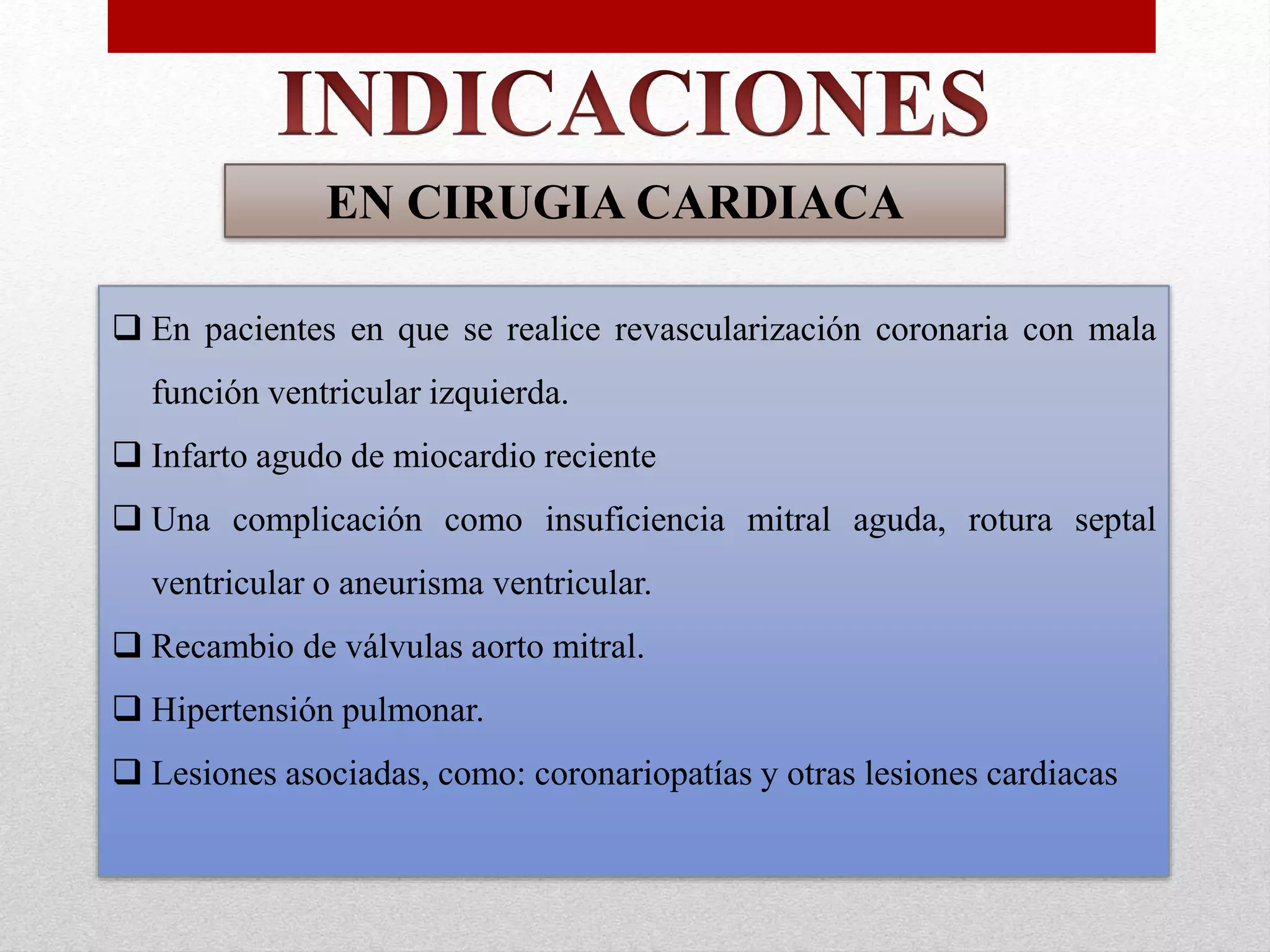 EN CIRUGIA CARDIACA 
 En pacientes en que se realice revascularización coronaria con mala 
función ventricular izquierda. 
 Infarto agudo de miocardio reciente 
 Una complicación como insuficiencia mitral aguda, rotura septal 
ventricular o aneurisma ventricular. 
 Recambio de válvulas aorto mitral. 
 Hipertensión pulmonar. 
 Lesiones asociadas, como: coronariopatías y otras lesiones cardiacas 
 