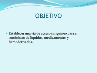 OBJETIVO

 Establecer una vía de acceso sanguíneo para el
 suministro de líquidos, medicamentos y
 hemoderivados.
 
