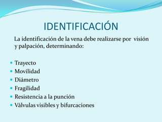 IDENTIFICACIÓN
 La identificación de la vena debe realizarse por visión
 y palpación, determinando:

 Trayecto
 Movilidad
 Diámetro
 Fragilidad
 Resistencia a la punción
 Válvulas visibles y bifurcaciones
 