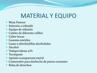 MATERIAL Y EQUIPO
   Mesa Pasteur
   Solución a infundir
   Equipo de infusión
   Catéter de diferente calibre
   Cubre bocas
   Guantes estériles
   Gasas o almohadillas alcoholadas
   Alcohol
   Yodopovidona 10%
   Torniquete
   Apósito transparente estéril
   Contenedor para deshecho de punzo cortantes
   Bolsa de desechos
 