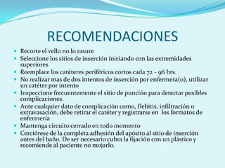 RECOMENDACIONES
 Recorte el vello no lo rasure
 Seleccione los sitios de inserción iniciando con las extremidades
    superiores
   Reemplace los catéteres periféricos cortos cada 72 - 96 hrs.
   No realizar mas de dos intentos de inserción por enfermera(o), utilizar
    un catéter por intento
   Inspeccione frecuentemente el sitio de punción para detectar posibles
    complicaciones.
   Ante cualquier dato de complicación como, flebitis, infiltración o
    extravasación, debe retirar el catéter y registrarse en los formatos de
    enfermería
   Mantenga circuito cerrado en todo momento
   Cerciórese de la completa adhesión del apósito al sitio de inserción
    antes del baño. De ser necesario cubra la fijación con un plástico y
    recomiende al paciente no mojarlo.
 