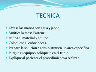 TECNICA
 Lávese las manos con agua y jabón
 Sanitice la mesa Pasteur.
 Reúna el material y equipo.
 Colóquese el cubre bocas.
 Prepare la solución a administrar en un área específica
 Purgue el equipo y colóquelo en el tripie.
 Explique al paciente el procedimiento a realizar.
 