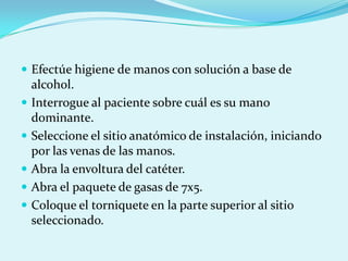  Efectúe higiene de manos con solución a base de
    alcohol.
   Interrogue al paciente sobre cuál es su mano
    dominante.
   Seleccione el sitio anatómico de instalación, iniciando
    por las venas de las manos.
   Abra la envoltura del catéter.
   Abra el paquete de gasas de 7x5.
   Coloque el torniquete en la parte superior al sitio
    seleccionado.
 