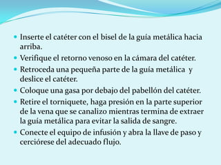  Inserte el catéter con el bisel de la guía metálica hacia
    arriba.
   Verifique el retorno venoso en la cámara del catéter.
   Retroceda una pequeña parte de la guía metálica y
    deslice el catéter.
   Coloque una gasa por debajo del pabellón del catéter.
   Retire el torniquete, haga presión en la parte superior
    de la vena que se canalizo mientras termina de extraer
    la guía metálica para evitar la salida de sangre.
   Conecte el equipo de infusión y abra la llave de paso y
    cerciórese del adecuado flujo.
 