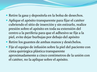  Retire la gasa y deposítela en la bolsa de desechos.
 Aplique el apósito transparente para fijar el catéter
  cubriendo el sitio de inserción y sin estirarlo, realice
  presión sobre el apósito en toda su extensión del
  centro a la periferia para que el adhesivo se fije a la
  piel, evite dejar burbujas por debajo del apósito
 Retire los guantes de ambas manos y deséchelos.
 Fije el equipo de infusión sobre la piel del paciente con
  cinta quirúrgica plástica transparente
  aproximadamente a cinco centímetros de la unión con
  el catéter, no la aplique sobre el apósito.
 