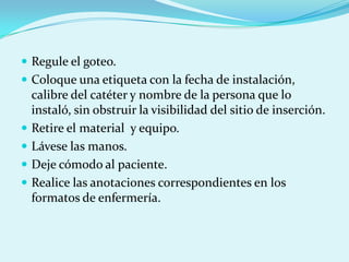 Regule el goteo.
 Coloque una etiqueta con la fecha de instalación,
    calibre del catéter y nombre de la persona que lo
    instaló, sin obstruir la visibilidad del sitio de inserción.
   Retire el material y equipo.
   Lávese las manos.
   Deje cómodo al paciente.
   Realice las anotaciones correspondientes en los
    formatos de enfermería.
 
