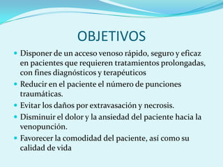 OBJETIVOS
 Disponer de un acceso venoso rápido, seguro y eficaz
    en pacientes que requieren tratamientos prolongadas,
    con fines diagnósticos y terapéuticos
   Reducir en el paciente el número de punciones
    traumáticas.
   Evitar los daños por extravasación y necrosis.
   Disminuir el dolor y la ansiedad del paciente hacia la
    venopunción.
   Favorecer la comodidad del paciente, así como su
    calidad de vida
 